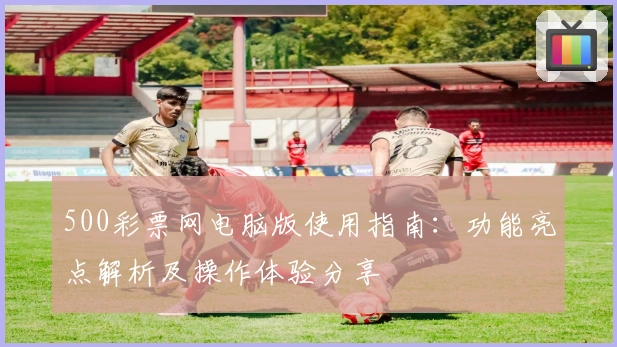 500彩票网电脑版使用指南：功能亮点解析及操作体验分享