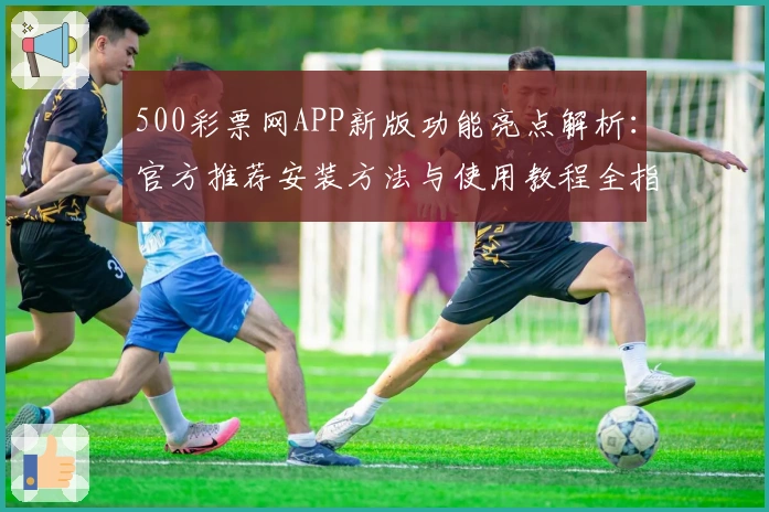 500彩票网APP新版功能亮点解析：官方推荐安装方法与使用教程全指南