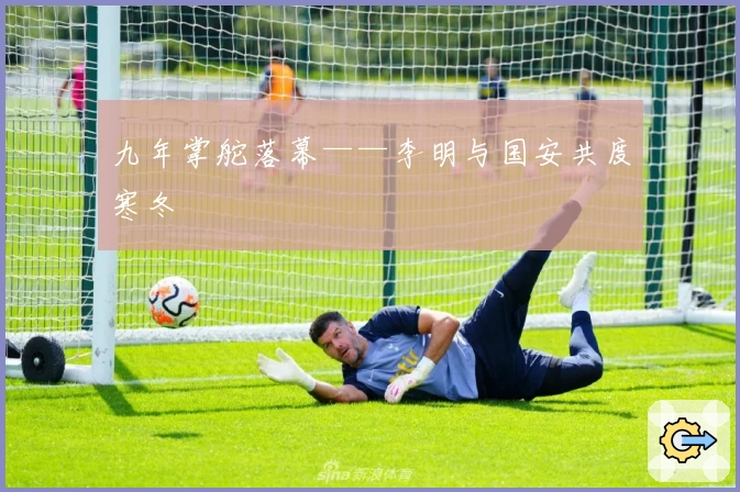 九年掌舵落幕——李明与国安共度寒冬