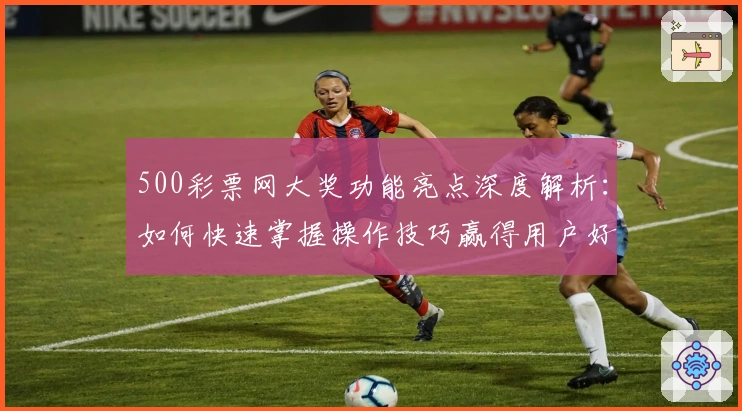 500彩票网大奖功能亮点深度解析：如何快速掌握操作技巧赢得用户好评