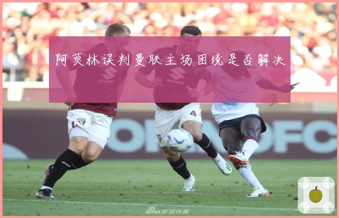 阿莫林误判曼联主场困境是否解决