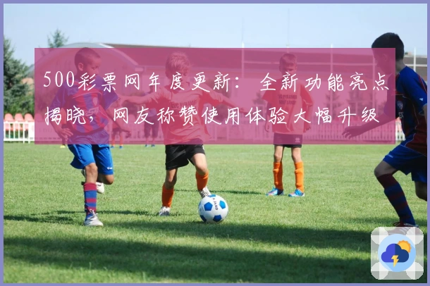 500彩票网年度更新：全新功能亮点揭晓，网友称赞使用体验大幅升级