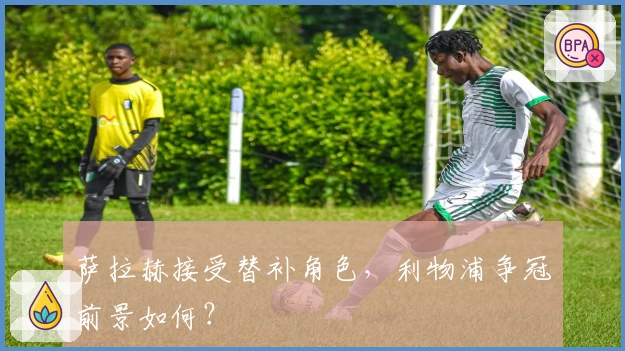 萨拉赫接受替补角色，利物浦争冠前景如何？