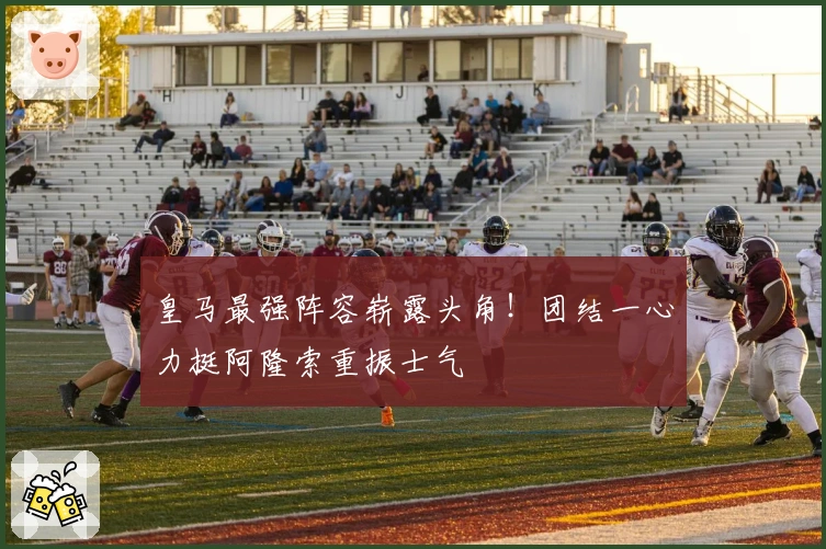 皇马最强阵容崭露头角！团结一心力挺阿隆索重振士气