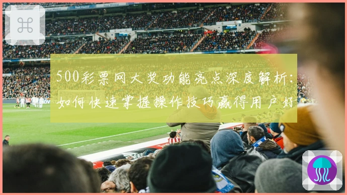 500彩票网大奖功能亮点深度解析：如何快速掌握操作技巧赢得用户好评