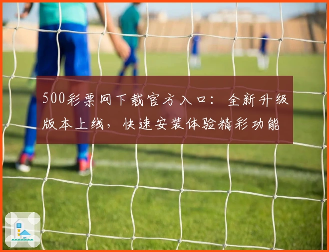 500彩票网下载官方入口：全新升级版本上线，快速安装体验精彩功能