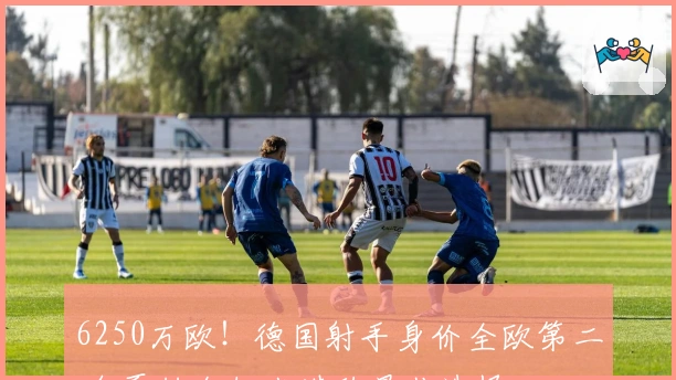 6250万欧！德国射手身价全欧第二 今夏转会纽卡堪称最佳选择
