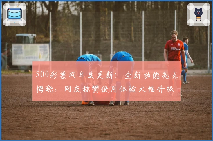 500彩票网年度更新：全新功能亮点揭晓，网友称赞使用体验大幅升级