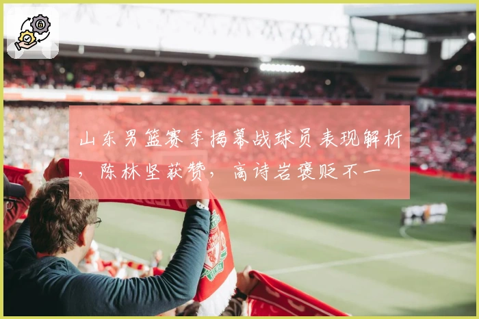 山东男篮赛季揭幕战球员表现解析，陈林坚获赞，高诗岩褒贬不一