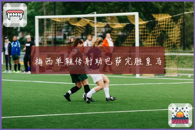 梅西单鞋传射助巴萨完胜皇马