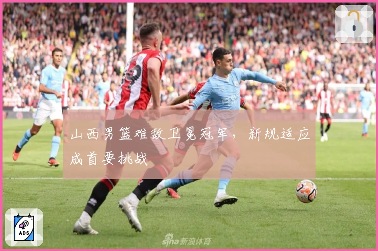 山西男篮难敌卫冕冠军，新规适应成首要挑战