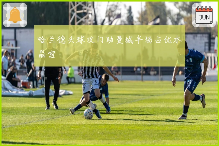 哈兰德头球攻门助曼城半场占优水晶宫