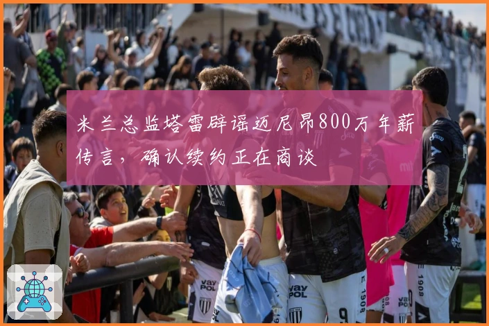 米兰总监塔雷辟谣迈尼昂800万年薪传言，确认续约正在商谈