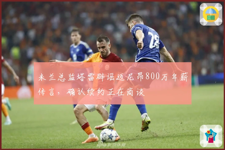 米兰总监塔雷辟谣迈尼昂800万年薪传言，确认续约正在商谈